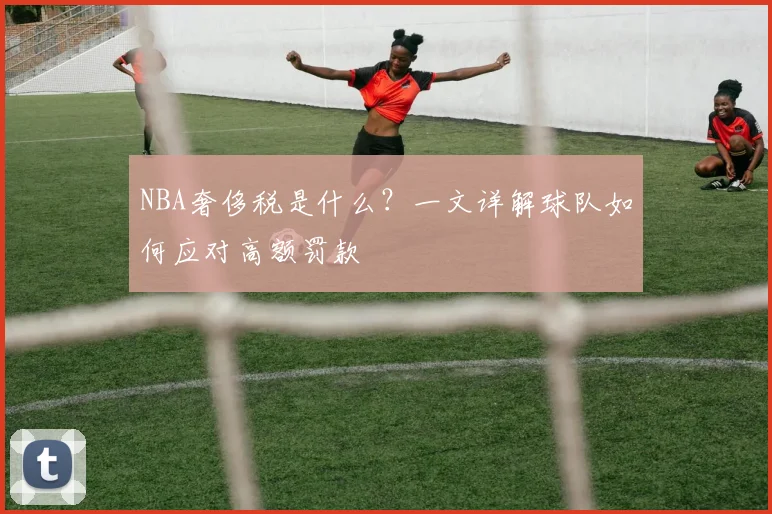 NBA奢侈税是什么？一文详解球队如何应对高额罚款