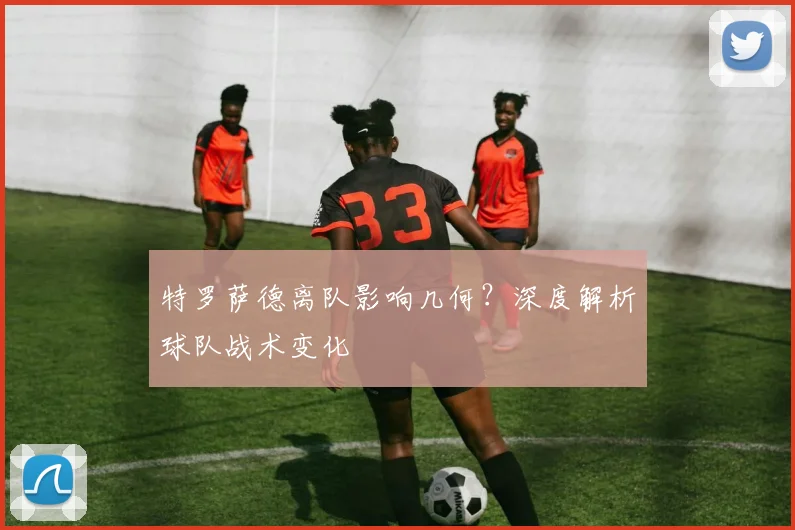 特罗萨德离队影响几何？深度解析球队战术变化