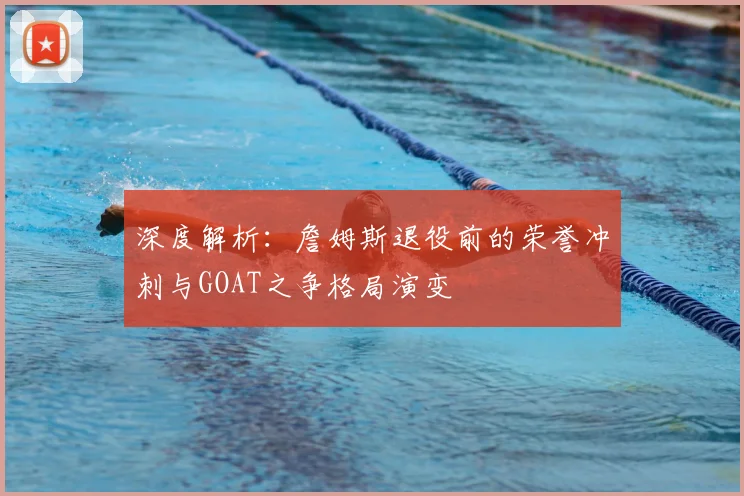 深度解析：詹姆斯退役前的荣誉冲刺与GOAT之争格局演变