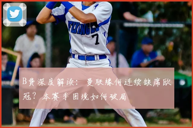 B费深度解读：曼联缘何连续缺席欧冠？本赛季困境如何破局