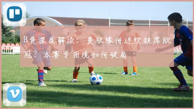 B费深度解读：曼联缘何连续缺席欧冠？本赛季困境如何破局