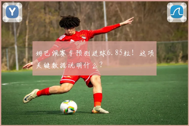 姆巴佩赛季预测进球6.85粒！这项关键数据说明什么？