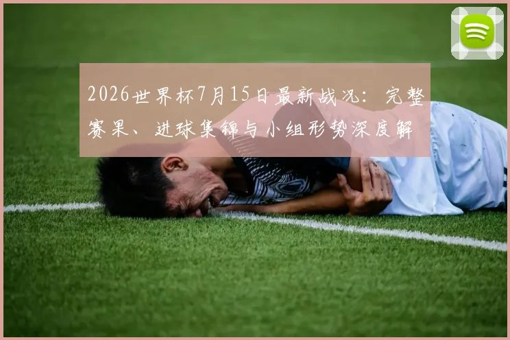 2026世界杯7月15日最新战况：完整赛果、进球集锦与小组形势深度解析