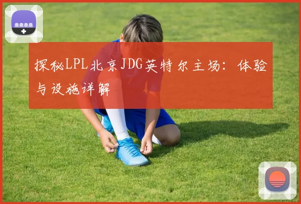 探秘LPL北京JDG英特尔主场：体验与设施详解