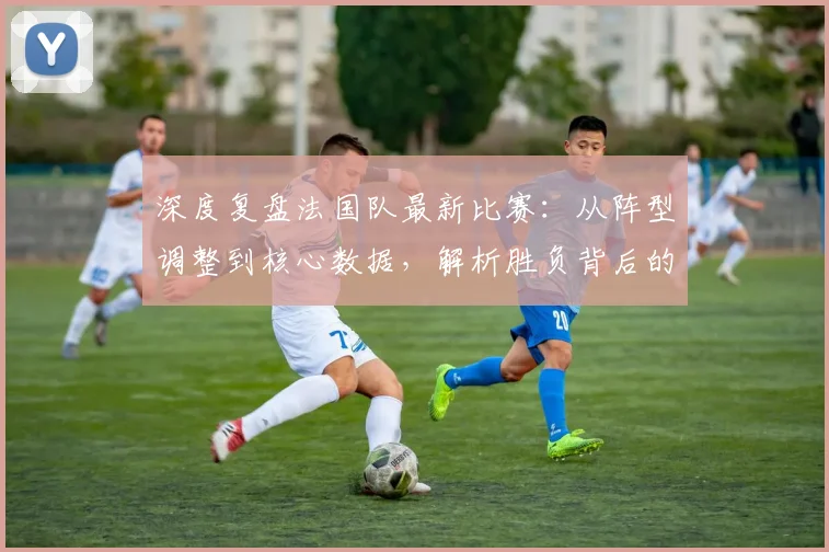 深度复盘法国队最新比赛：从阵型调整到核心数据，解析胜负背后的关键战术