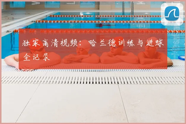 独家高清视频：哈兰德训练与进球全记录