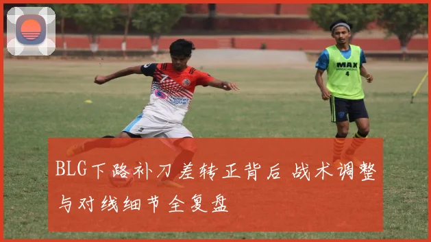 BLG下路补刀差转正背后 战术调整与对线细节全复盘