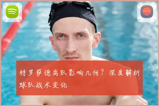 特罗萨德离队影响几何？深度解析球队战术变化