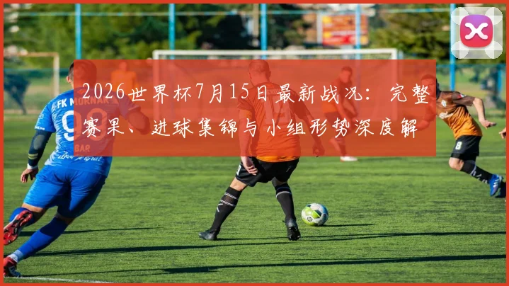 2026世界杯7月15日最新战况：完整赛果、进球集锦与小组形势深度解析