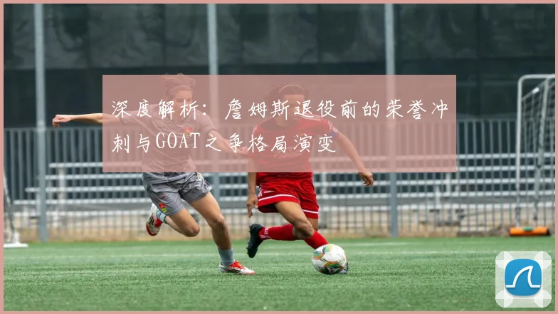深度解析：詹姆斯退役前的荣誉冲刺与GOAT之争格局演变