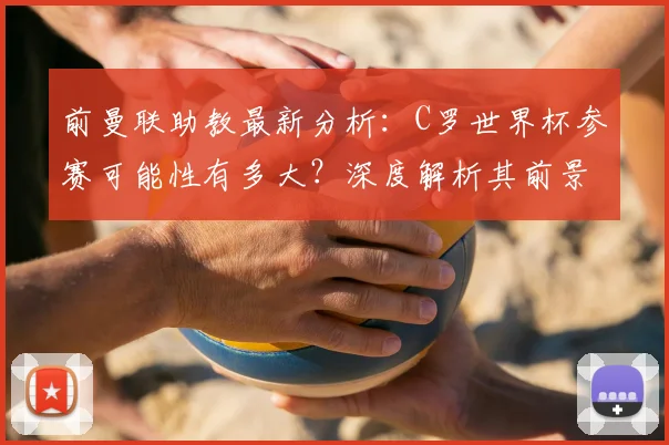 前曼联助教最新分析：C罗世界杯参赛可能性有多大？深度解析其前景
