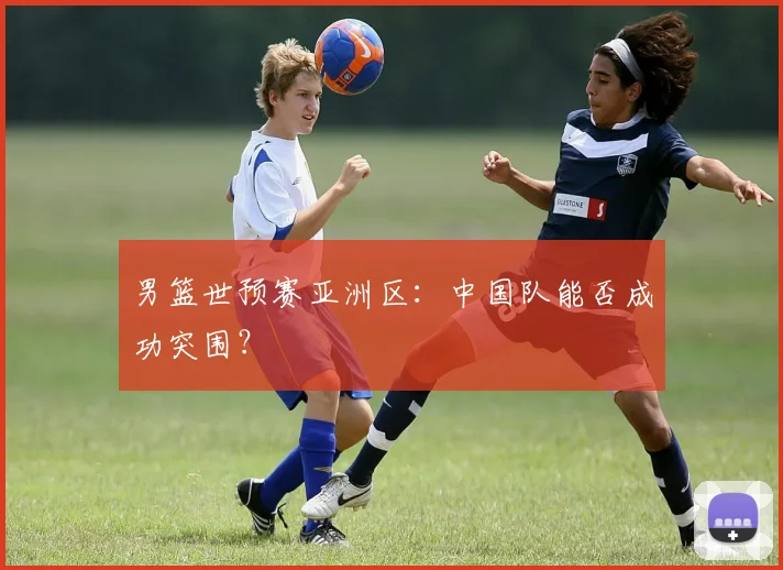 男篮世预赛亚洲区:中国队能否成功突围?